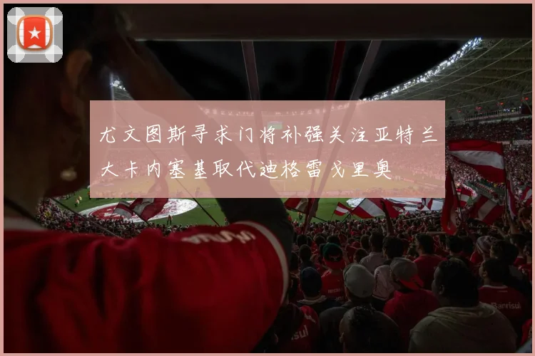 尤文图斯寻求门将补强关注亚特兰大卡内塞基取代迪格雷戈里奥