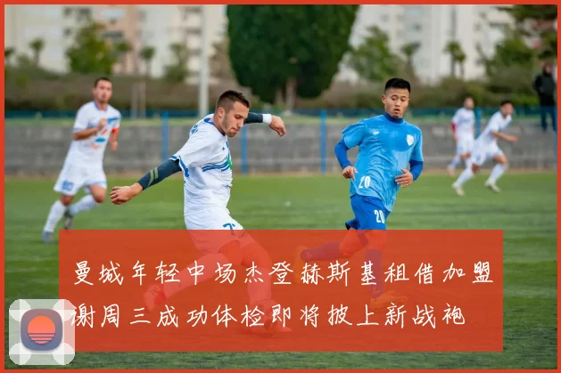 曼城年轻中场杰登赫斯基租借加盟谢周三成功体检即将披上新战袍
