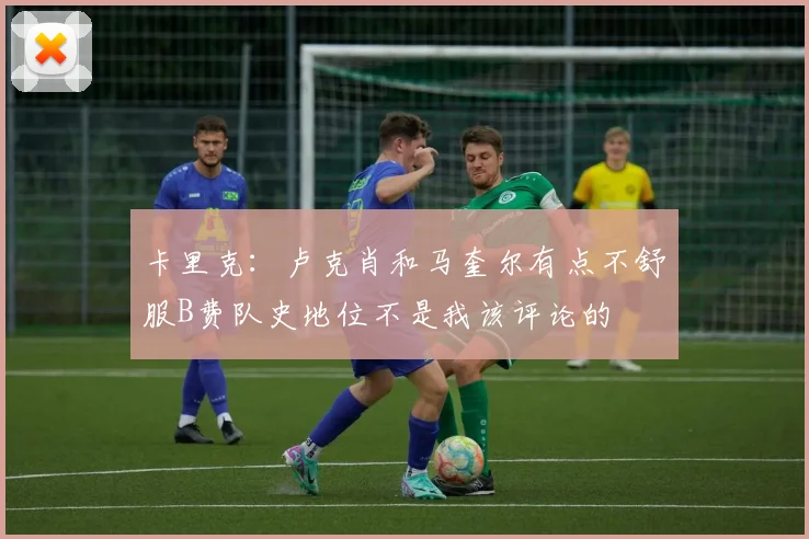 卡里克：卢克肖和马奎尔有点不舒服B费队史地位不是我该评论的