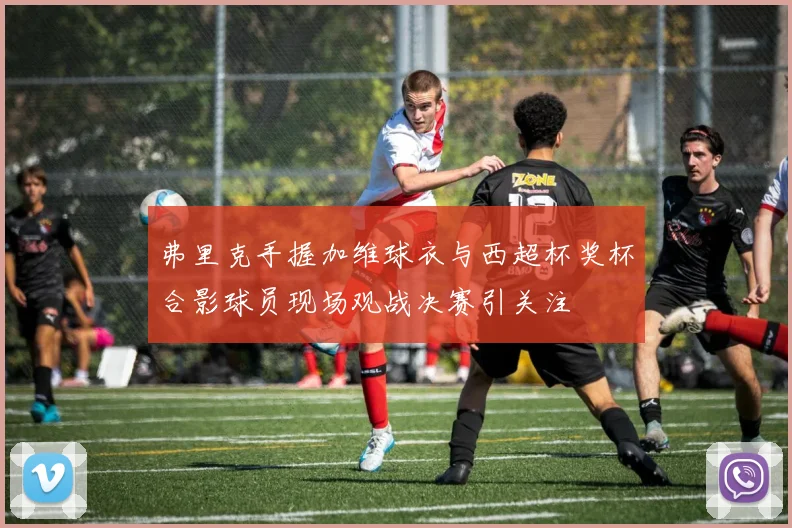 弗里克手握加维球衣与西超杯奖杯合影球员现场观战决赛引关注
