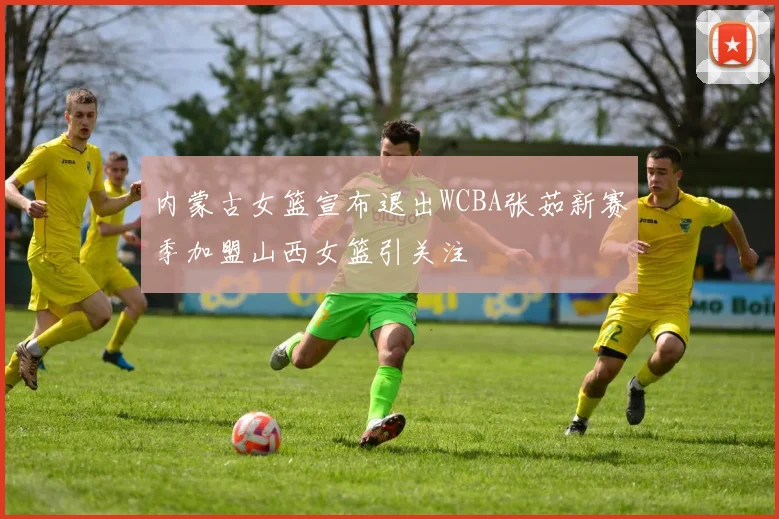内蒙古女篮宣布退出WCBA张茹新赛季加盟山西女篮引关注