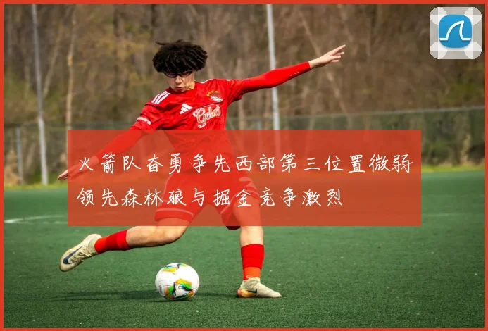 火箭队奋勇争先西部第三位置微弱领先森林狼与掘金竞争激烈