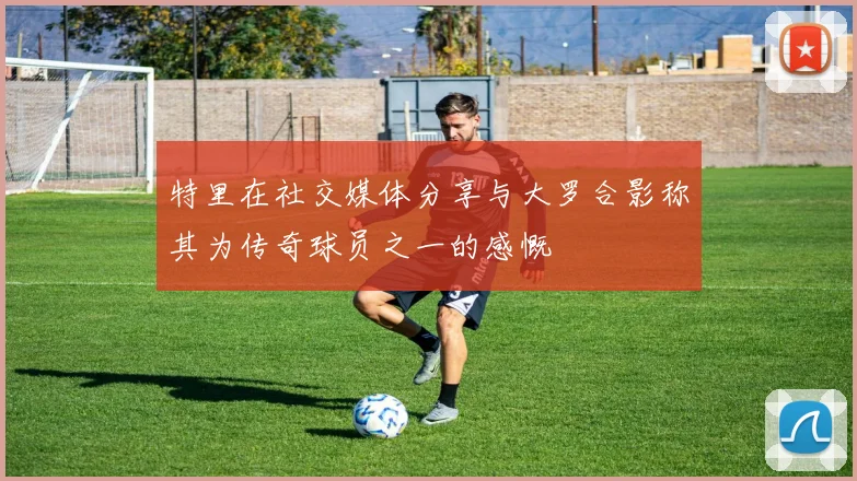 特里在社交媒体分享与大罗合影称其为传奇球员之一的感慨