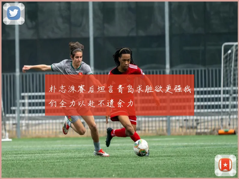 朴志洙赛后坦言青岛求胜欲更强我们全力以赴不遗余力