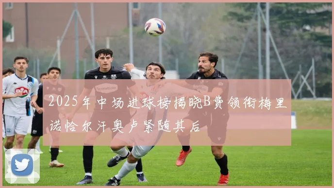 2025年中场进球榜揭晓B费领衔梅里诺恰尔汗奥卢紧随其后
