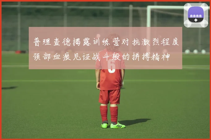 普理查德揭露训练营对抗激烈程度颈部血痕见证战斗般的拼搏精神