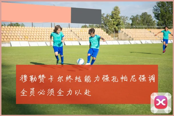穆勒赞卡尔终结能力强孔帕尼强调全员必须全力以赴