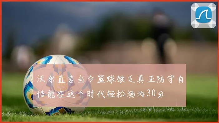 沃尔直言当今篮球缺乏真正防守自信能在这个时代轻松场均30分