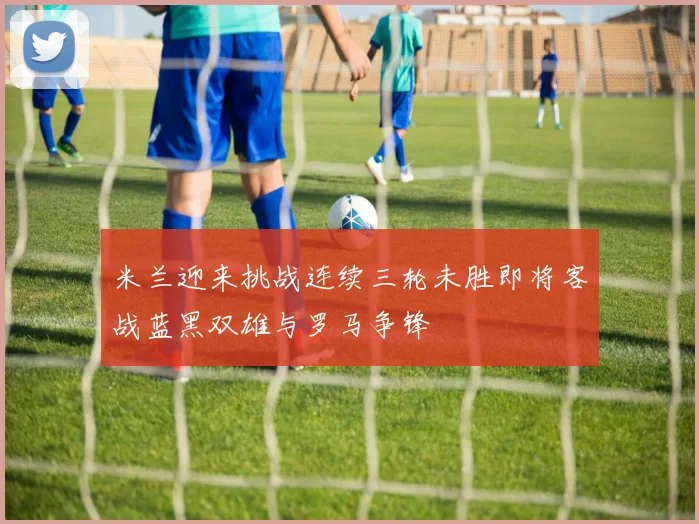 米兰迎来挑战连续三轮未胜即将客战蓝黑双雄与罗马争锋