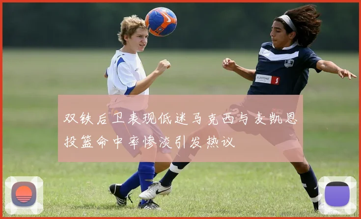 双铁后卫表现低迷马克西与麦凯恩投篮命中率惨淡引发热议