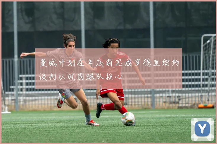 曼城计划在年底前完成罗德里续约谈判以巩固球队核心