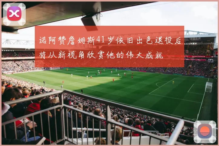 诺阿赞詹姆斯41岁依旧出色退役后将从新视角欣赏他的伟大成就